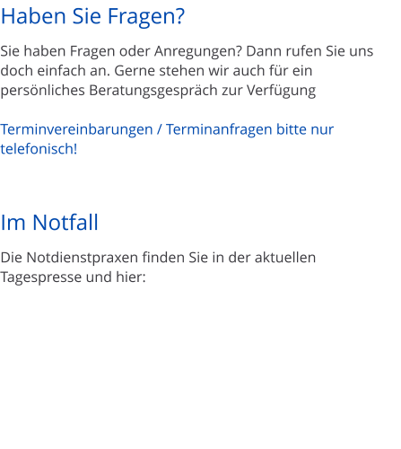 Haben Sie Fragen?  Sie haben Fragen oder Anregungen? Dann rufen Sie uns doch einfach an. Gerne stehen wir auch f�r ein pers�nliches Beratungsgespr�ch zur Verf�gung  Terminvereinbarungen / Terminanfragen bitte nur telefonisch!    Im Notfall  Die Notdienstpraxen finden Sie in der aktuellen Tagespresse und hier:
