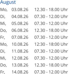 August Mo, 	03.08.26	12.30 - 18.00 Uhr Di, 	04.08.26	07.30 - 12.00 Uhr Mi, 	05.08.26	07.30 - 12.00 Uhr Do, 	06.08.26	12.30 - 18.00 Uhr Fr, 	07.08.26	07.30 - 12.00 Uhr Mo, 	10.08.26	12:30 - 18:00 Uhr Di, 	11.08.26	07.30 - 12.00 Uhr Mi, 	12.08.26	07.30 - 12.00 Uhr Do, 	13.08.26	12.30 - 18.00 Uhr Fr, 	14.08.26	07.30 - 12.00 Uhr