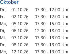 Oktober Do, 	01.10.26	07.30 - 12.00 Uhr  Fr, 	02.10.26	07.30 - 12.00 Uhr Mo, 	05.10.26	07.30 - 15.00 Uhr Di, 	06.10.26	12.00 - 18.00 Uhr Mi, 	07.10.26	07.30 - 13.00 Uhr Do, 	08.10.26	07.30 - 13.00 Uhr Mo, 	12.10.26	07.30 - 13.00 Uhr