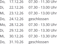 Do, 	17.12.26	07.30 - 11.30 Uhr Di, 	22.12.26	07.30 - 13.00 Uhr Mi, 	23.12.26	07.30 - 13.00 Uhr Do, 	24.12.26	geschlossen Mo, 	28.12.26	07.30 - 13.30 Uhr Di, 	29.12.26	07.30 - 13.30 Uhr Mi, 	30.12.26	07.30 - 13.30 Uhr Do, 	31.10.26	geschlossen